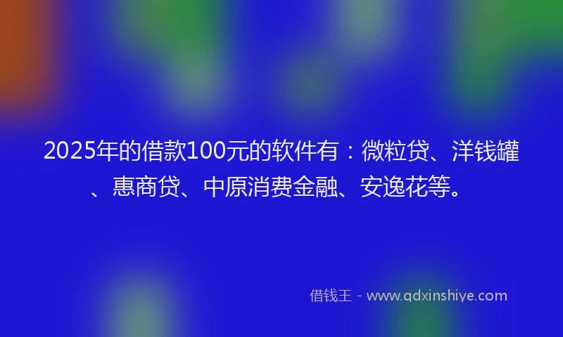 2025年的借款100元的软件有：微粒贷、洋钱罐、惠商贷、中原消费金融、安逸花等。