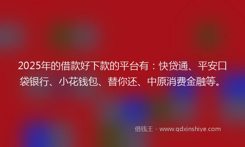 2025年的借款好下款的平台有：快贷通、平安口袋银行、小花钱包、替你还、中原消费金融等。