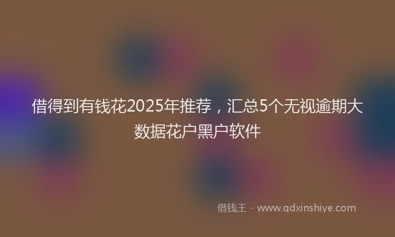 借得到有钱花2025年推荐，汇总5个无视逾期大数据花户黑户软件