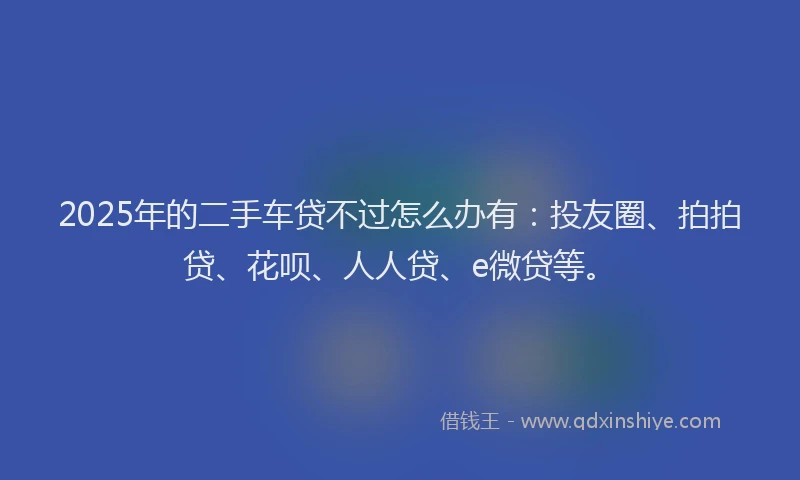 2025年的二手车贷不过怎么办有：投友圈、拍拍贷、花呗、人人贷、e微贷等。