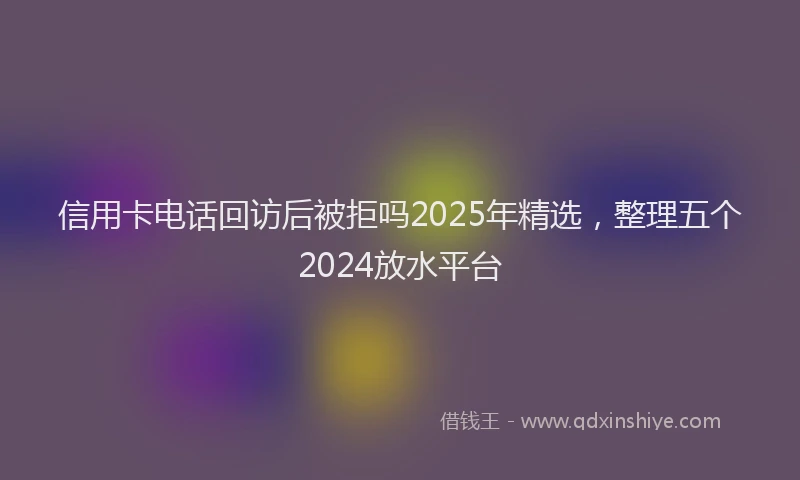 信用卡电话回访后被拒吗2025年精选，整理五个2024放水平台