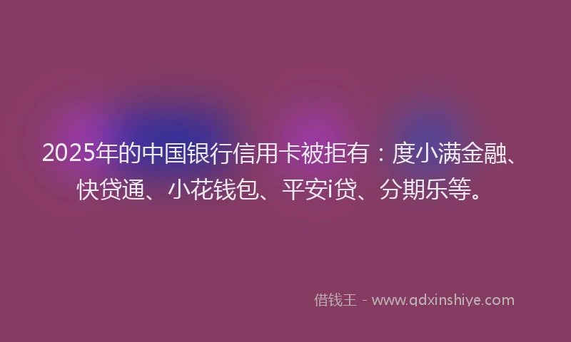 2025年的中国银行信用卡被拒有：度小满金融、快贷通、小花钱包、平安i贷、分期乐等。