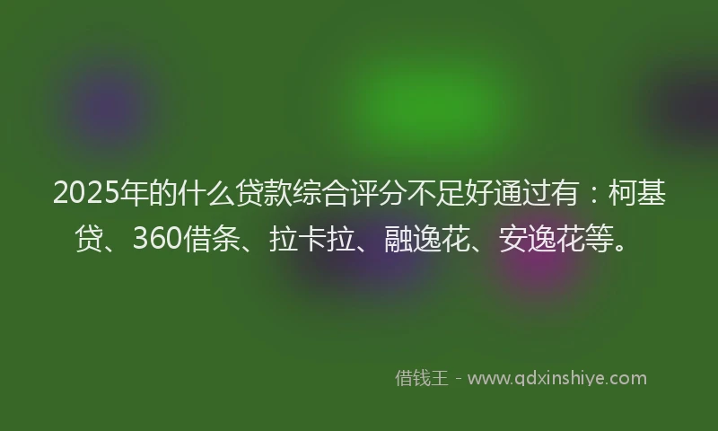 2025年的什么贷款综合评分不足好通过有：柯基贷、360借条、拉卡拉、融逸花、安逸花等。