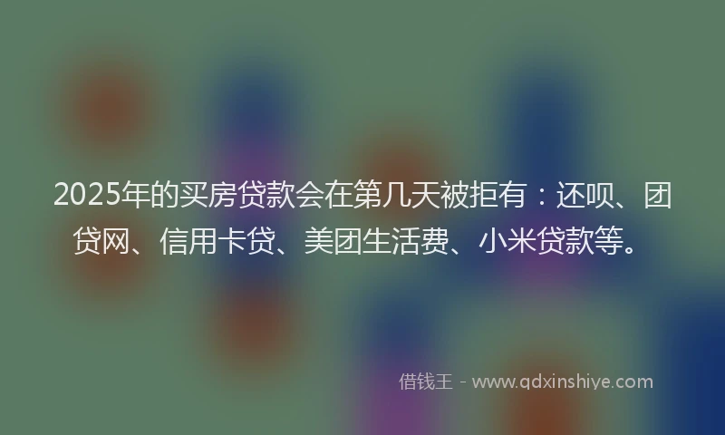 2025年的买房贷款会在第几天被拒有：还呗、团贷网、信用卡贷、美团生活费、小米贷款等。