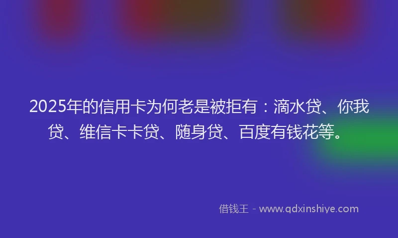 2025年的信用卡为何老是被拒有：滴水贷、你我贷、维信卡卡贷、随身贷、百度有钱花等。