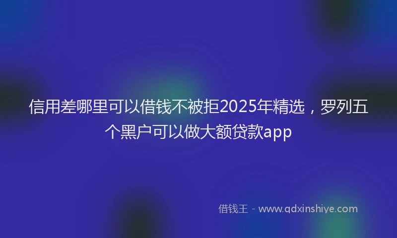 信用差哪里可以借钱不被拒2025年精选，罗列五个黑户可以做大额贷款app