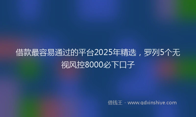 借款最容易通过的平台2025年精选，罗列5个无视风控8000必下口子
