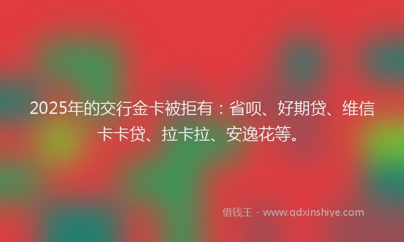 2025年的交行金卡被拒有：省呗、好期贷、维信卡卡贷、拉卡拉、安逸花等。