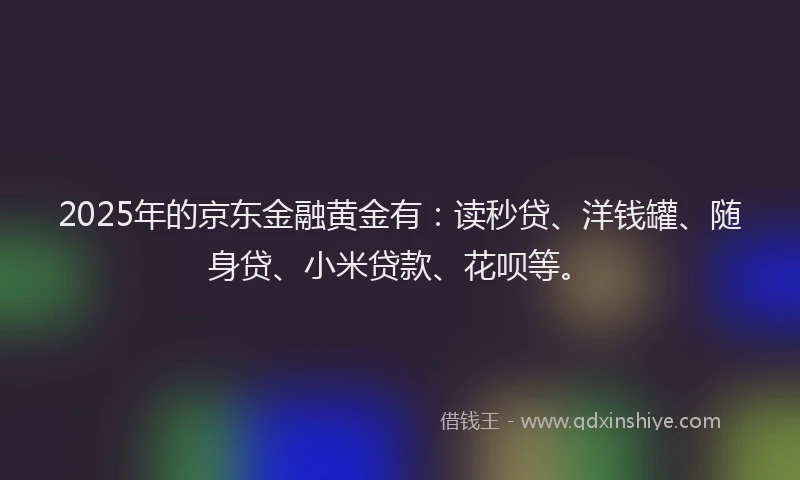2025年的京东金融黄金有：读秒贷、洋钱罐、随身贷、小米贷款、花呗等。