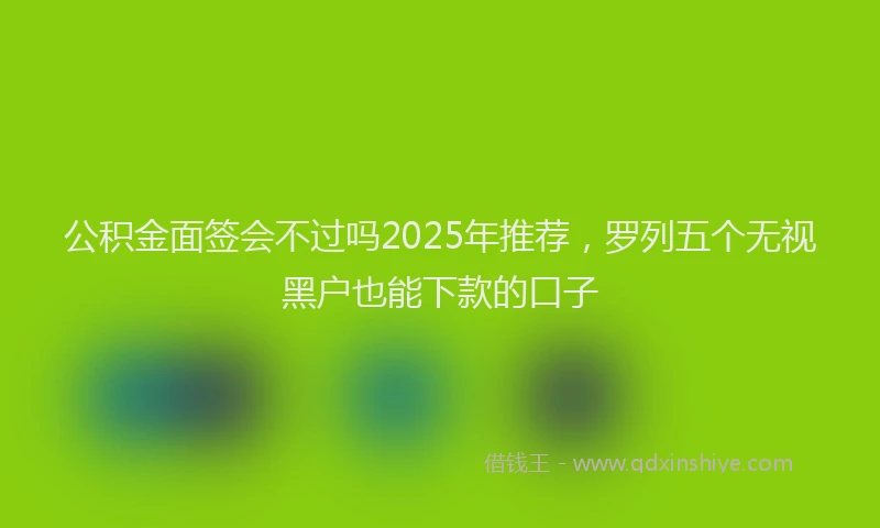 公积金面签会不过吗2025年推荐，罗列五个无视黑户也能下款的口子