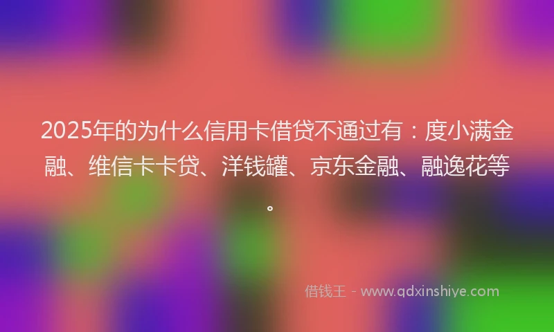 2025年的为什么信用卡借贷不通过有：度小满金融、维信卡卡贷、洋钱罐、京东金融、融逸花等。