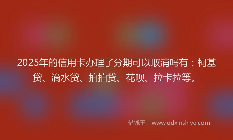 2025年的信用卡办理了分期可以取消吗有：柯基贷、滴水贷、拍拍贷、花呗、拉卡拉等。