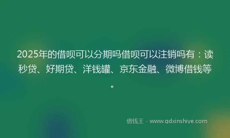 2025年的借呗可以分期吗借呗可以注销吗有：读秒贷、好期贷、洋钱罐、京东金融、微博借钱等。