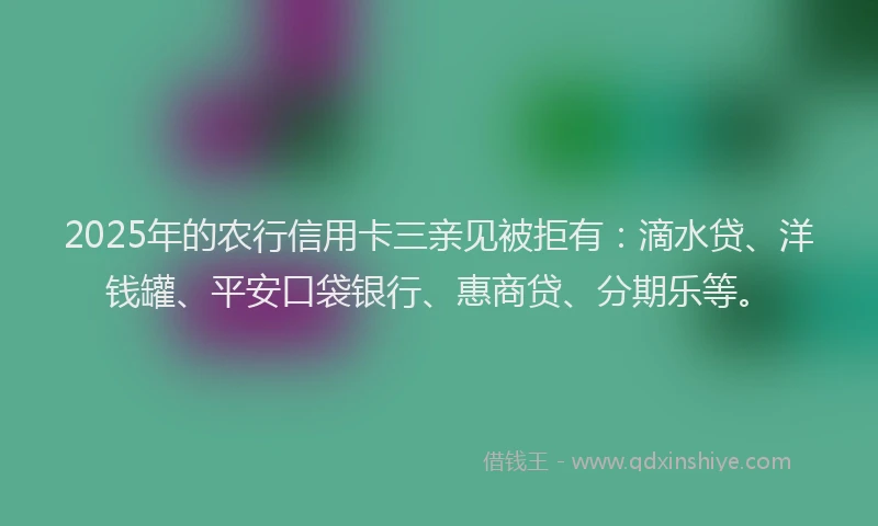 2025年的农行信用卡三亲见被拒有：滴水贷、洋钱罐、平安口袋银行、惠商贷、分期乐等。