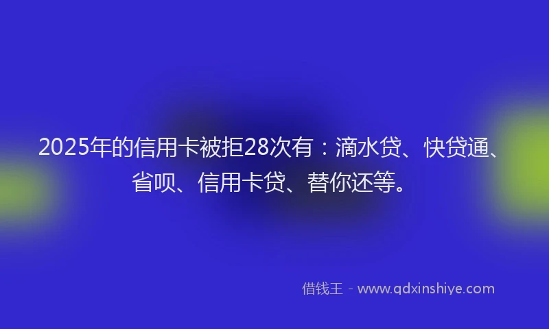 2025年的信用卡被拒28次有：滴水贷、快贷通、省呗、信用卡贷、替你还等。