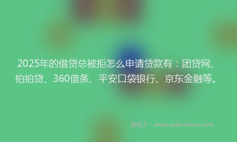 2025年的借贷总被拒怎么申请贷款有：团贷网、拍拍贷、360借条、平安口袋银行、京东金融等。