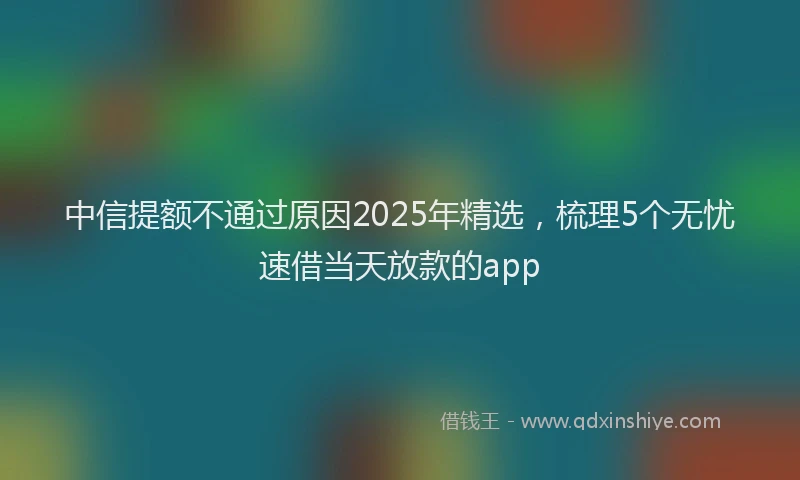 中信提额不通过原因2025年精选，梳理5个无忧速借当天放款的app