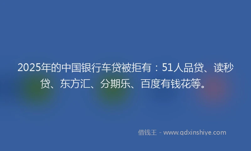 2025年的中国银行车贷被拒有：51人品贷、读秒贷、东方汇、分期乐、百度有钱花等。