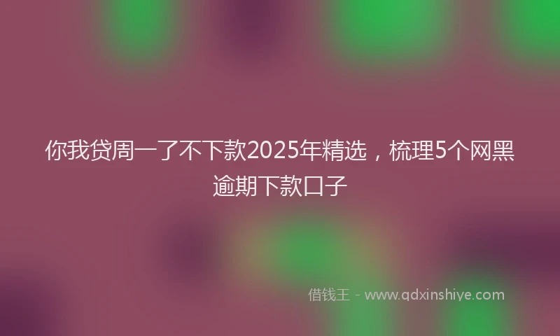 你我贷周一了不下款2025年精选，梳理5个网黑逾期下款口子