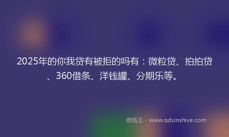 2025年的你我贷有被拒的吗有：微粒贷、拍拍贷、360借条、洋钱罐、分期乐等。