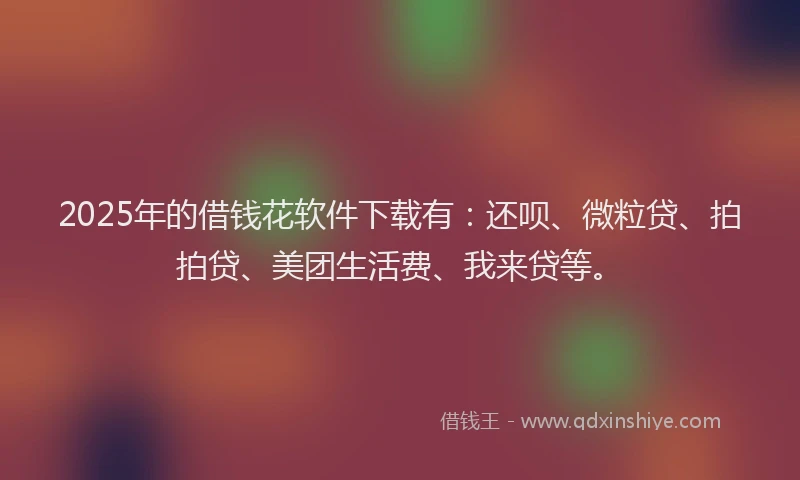 2025年的借钱花软件下载有：还呗、微粒贷、拍拍贷、美团生活费、我来贷等。