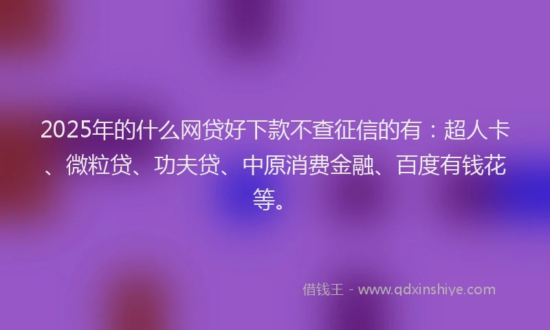 2025年的什么网贷好下款不查征信的有：超人卡、微粒贷、功夫贷、中原消费金融、百度有钱花等。