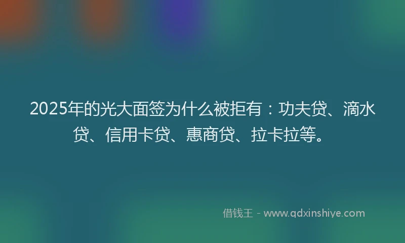 2025年的光大面签为什么被拒有：功夫贷、滴水贷、信用卡贷、惠商贷、拉卡拉等。