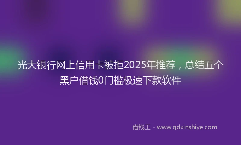 光大银行网上信用卡被拒2025年推荐，总结五个黑户借钱0门槛极速下款软件
