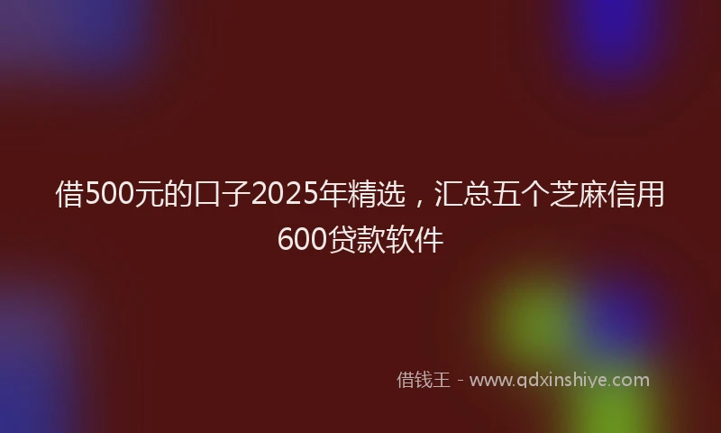 借500元的口子2025年精选，汇总五个芝麻信用600贷款软件