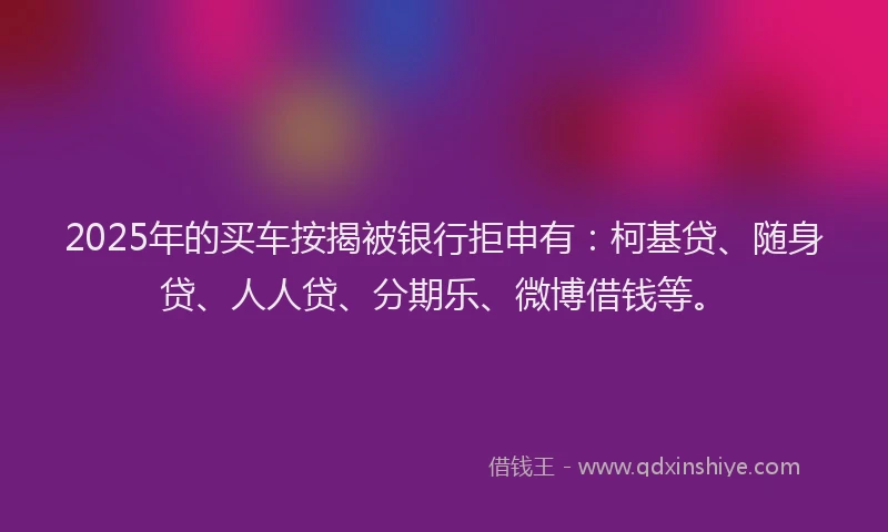 2025年的买车按揭被银行拒申有：柯基贷、随身贷、人人贷、分期乐、微博借钱等。