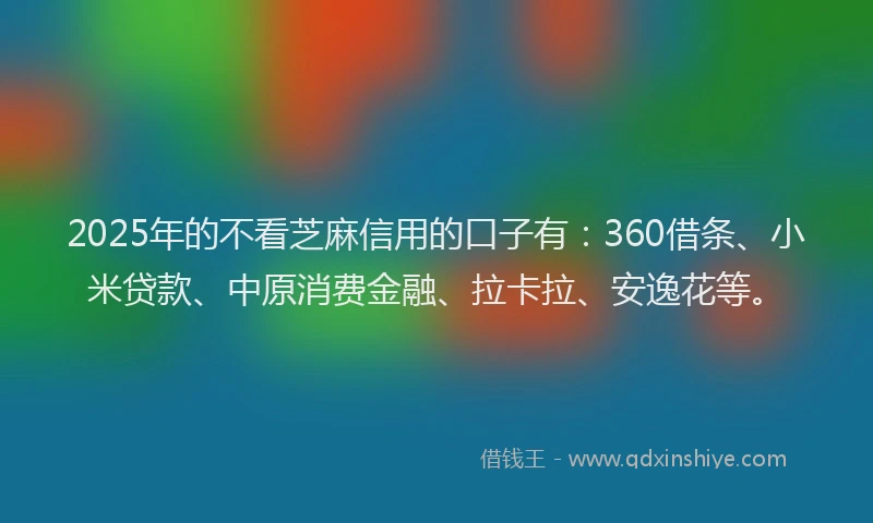 2025年的不看芝麻信用的口子有：360借条、小米贷款、中原消费金融、拉卡拉、安逸花等。
