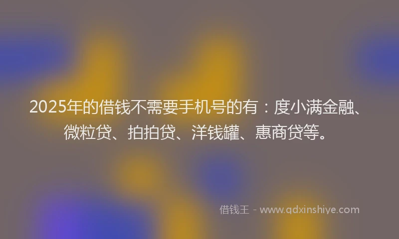 2025年的借钱不需要手机号的有：度小满金融、微粒贷、拍拍贷、洋钱罐、惠商贷等。