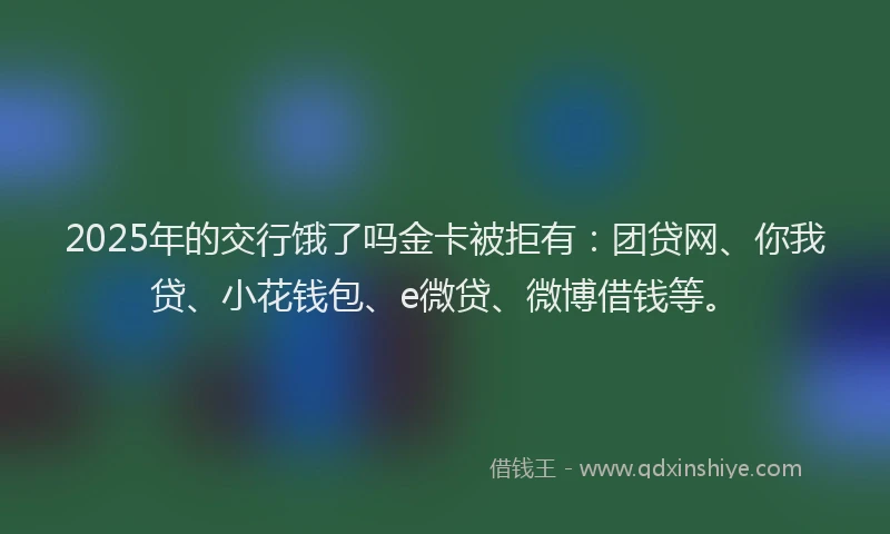 2025年的交行饿了吗金卡被拒有：团贷网、你我贷、小花钱包、e微贷、微博借钱等。