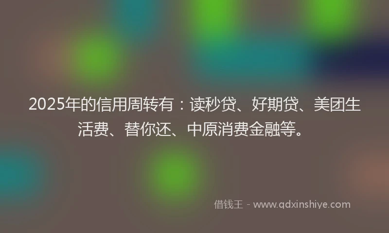 2025年的信用周转有：读秒贷、好期贷、美团生活费、替你还、中原消费金融等。