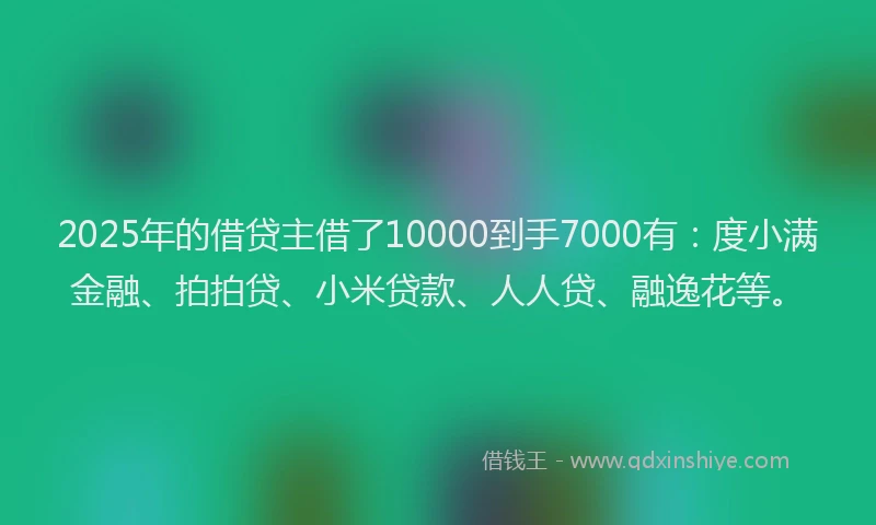 2025年的借贷主借了10000到手7000有：度小满金融、拍拍贷、小米贷款、人人贷、融逸花等。