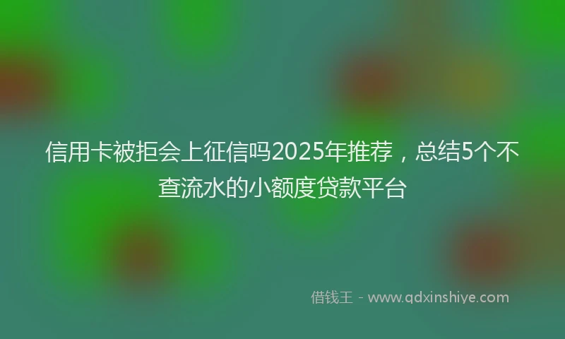 信用卡被拒会上征信吗2025年推荐，总结5个不查流水的小额度贷款平台
