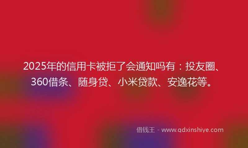 2025年的信用卡被拒了会通知吗有：投友圈、360借条、随身贷、小米贷款、安逸花等。