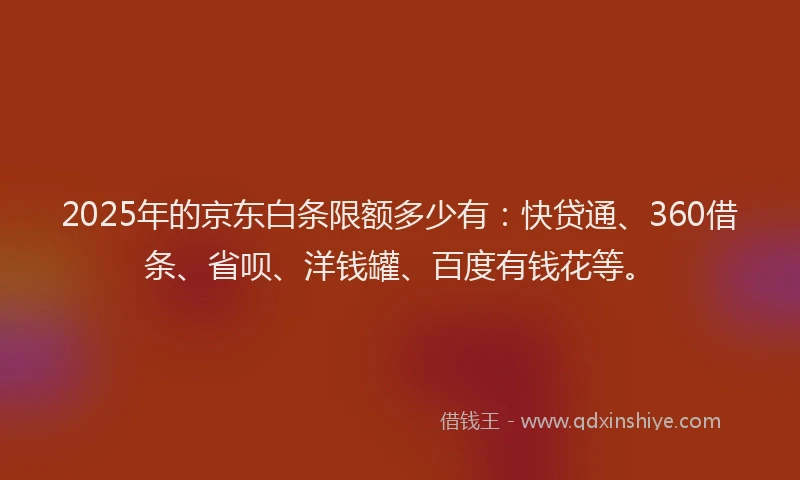 2025年的京东白条限额多少有：快贷通、360借条、省呗、洋钱罐、百度有钱花等。