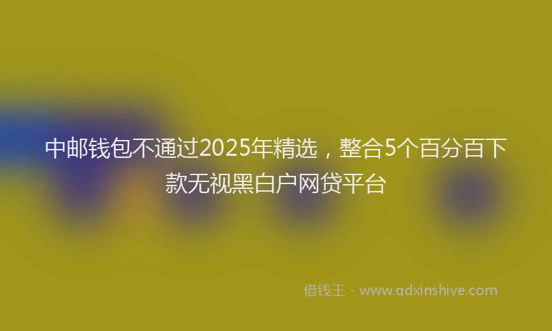 中邮钱包不通过2025年精选，整合5个百分百下款无视黑白户网贷平台