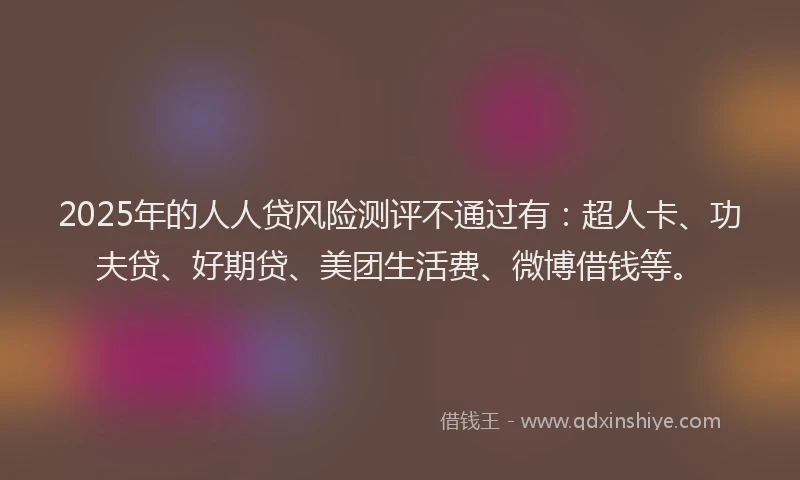 2025年的人人贷风险测评不通过有：超人卡、功夫贷、好期贷、美团生活费、微博借钱等。