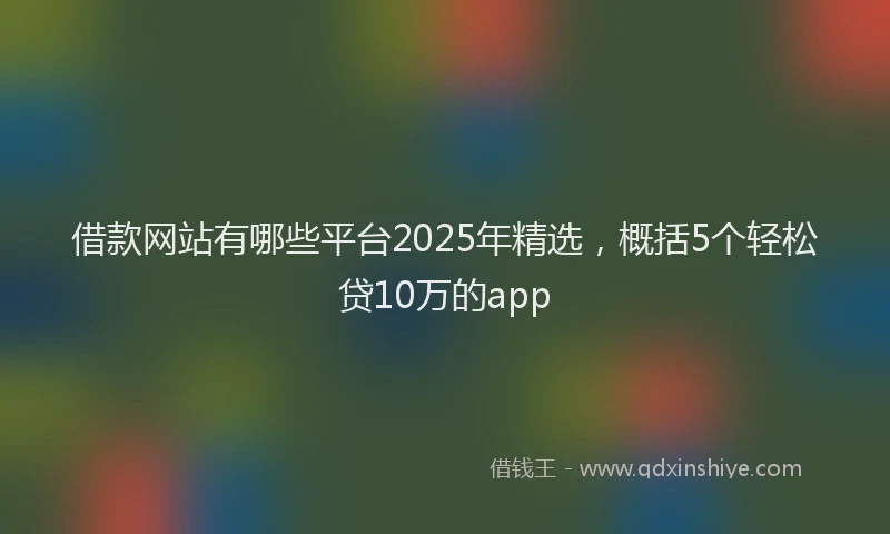 借款网站有哪些平台2025年精选，概括5个轻松贷10万的app