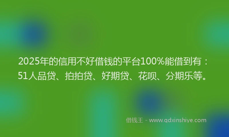 2025年的信用不好借钱的平台100%能借到有：51人品贷、拍拍贷、好期贷、花呗、分期乐等。