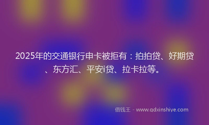 2025年的交通银行申卡被拒有：拍拍贷、好期贷、东方汇、平安i贷、拉卡拉等。