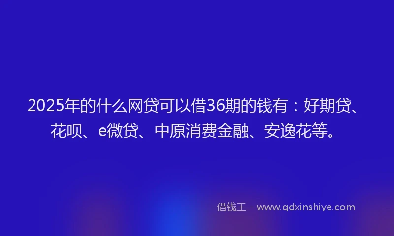 2025年的什么网贷可以借36期的钱有：好期贷、花呗、e微贷、中原消费金融、安逸花等。