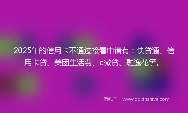 2025年的信用卡不通过接着申请有：快贷通、信用卡贷、美团生活费、e微贷、融逸花等。
