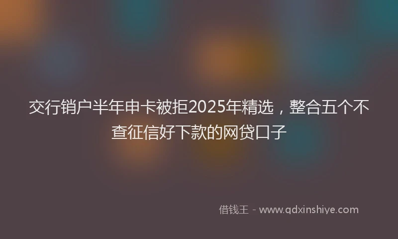 交行销户半年申卡被拒2025年精选，整合五个不查征信好下款的网贷口子