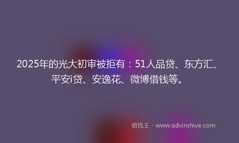 2025年的光大初审被拒有：51人品贷、东方汇、平安i贷、安逸花、微博借钱等。