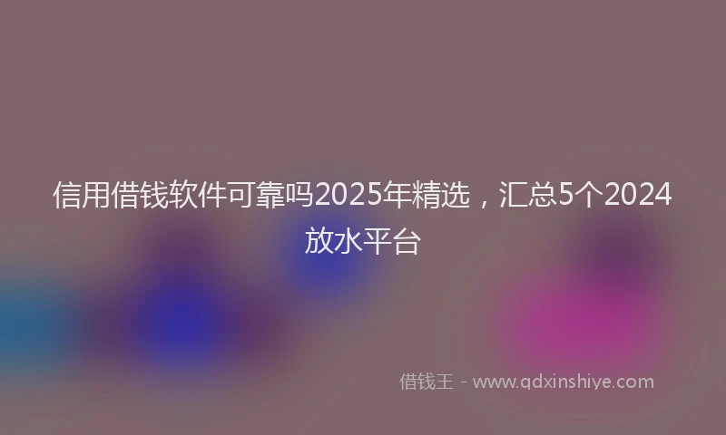 信用借钱软件可靠吗2025年精选，汇总5个2024放水平台