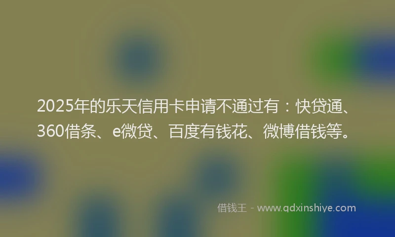 2025年的乐天信用卡申请不通过有：快贷通、360借条、e微贷、百度有钱花、微博借钱等。