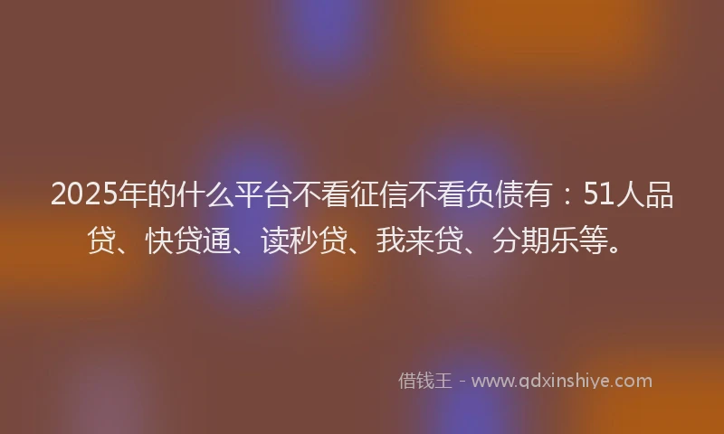 2025年的什么平台不看征信不看负债有：51人品贷、快贷通、读秒贷、我来贷、分期乐等。